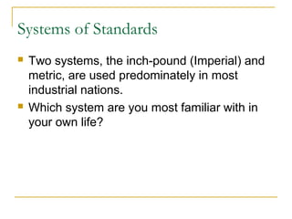 Systems of Standards
 Two systems, the inch-pound (Imperial) and
metric, are used predominately in most
industrial nations.
 Which system are you most familiar with in
your own life?
 