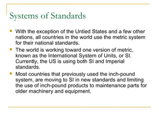 Systems of Standards
 With the exception of the Untied States and a few other
nations, all countries in the world use the metric system
for their national standards.
 The world is working toward one version of metric,
known as the International System of Units, or SI.
Currently, the US is using both SI and Imperial
standards.
 Most countries that previously used the inch-pound
system, are moving to SI in new standards and limiting
the use of inch-pound products to maintenance parts for
older machinery and equipment.
 