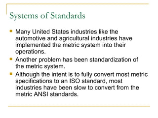 Systems of Standards
 Many United States industries like the
automotive and agricultural industries have
implemented the metric system into their
operations.
 Another problem has been standardization of
the metric system.
 Although the intent is to fully convert most metric
specifications to an ISO standard, most
industries have been slow to convert from the
metric ANSI standards.
 