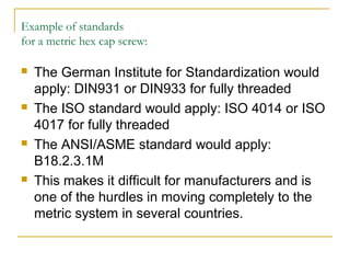 Example of standards
for a metric hex cap screw:
 The German Institute for Standardization would
apply: DIN931 or DIN933 for fully threaded
 The ISO standard would apply: ISO 4014 or ISO
4017 for fully threaded
 The ANSI/ASME standard would apply:
B18.2.3.1M
 This makes it difficult for manufacturers and is
one of the hurdles in moving completely to the
metric system in several countries.
 