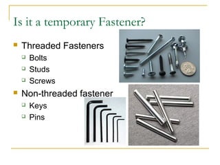 Is it a temporary Fastener?
 Threaded Fasteners
 Bolts
 Studs
 Screws
 Non-threaded fastener
 Keys
 Pins
 