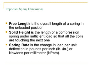 Important Spring Dimensions
 Free Length is the overall length of a spring in
the unloaded position
 Solid Height is the length of a compression
spring under sufficient load so that all the coils
are touching the next one
 Spring Rate is the change in load per unit
deflection in pounds per inch (lb. /in.) or
Newtons per millimeter (N/mm).
 