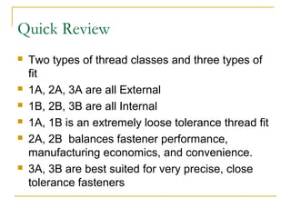 Quick Review
 Two types of thread classes and three types of
fit
 1A, 2A, 3A are all External
 1B, 2B, 3B are all Internal
 1A, 1B is an extremely loose tolerance thread fit
 2A, 2B balances fastener performance,
manufacturing economics, and convenience.
 3A, 3B are best suited for very precise, close
tolerance fasteners
 