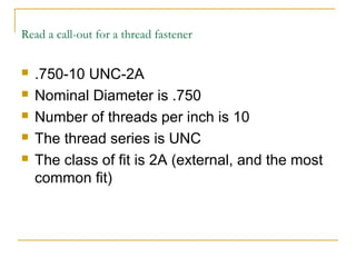 Read a call-out for a thread fastener
 .750-10 UNC-2A
 Nominal Diameter is .750
 Number of threads per inch is 10
 The thread series is UNC
 The class of fit is 2A (external, and the most
common fit)
 