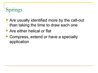 Springs
 Are usually identified more by the call-out
than taking the time to draw each one
 Are either helical or flat
 Compress, extend or have a specialty
application
 
