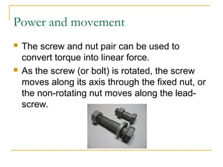 Power and movement
 The screw and nut pair can be used to
convert torque into linear force.
 As the screw (or bolt) is rotated, the screw
moves along its axis through the fixed nut, or
the non-rotating nut moves along the lead-
screw.
 