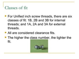 Classes of fit
 For Unified inch screw threads, there are six
classes of fit: 1B, 2B and 3B for internal
threads; and 1A, 2A and 3A for external
threads.
 All are considered clearance fits.
 The higher the class number, the tighter the
fit.
 