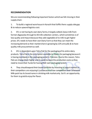 RECOMMENDATION
We are recommending following important factors which we felt missing in their
supply chain:
1. To build a regional warehousein Karachi that fulfills there supply sidegap
& to reduce upward logistics cost.
2. EFL is not having its own dairy farms; it largely collects loose milk from
farmers &gawalas through its 40 milk collection centers, which sometimes is of
low quality and impurebecause they add vegetable oil to milk to get higher
prices. EFL needs to have their own Dairy Farmso that they can meet the
increasing demand as their marketshare is growing by 12% annually & to have
quality milk procurementas well.
3. EFL is dependent upon Tetra Pak for the packaging of its entire dairy
products. Tetra Pak is the only option available to Olpers for packaging becauseit
is having monopoly in the packaging sector in Pakistan. Dueto this reason, Tetra
Pak can charge them higher and it could increase the production costs so they
need to investtheir funds for having their own packaging system.
4. They should expand their brand portfolio by investing in yogurtmarket as
their competitors are enjoying it justbecauseof low competition their otherwise
Milk pack has its brand name in drinking milk marketonly. So it’s an opportunity
for them to grab & enjoy the flavor.
 