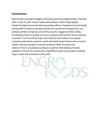 Conclusions
Engro Foods is among the biggest and fastest growing conglomerates in Pakistan
with a vision to cater to local needs with products conforming to global
standards.Highly passionateaboutproviding millions of people across the length
and breadth of Pakistan and beyond with the ultimate brand experience, our
productportfolio comprises someof the country's biggestand best selling
brandsEngro Food is a quality conscious company and customer focus company.
Customer is its firstpriority.Engro launched only that product, that appeal
customers and satisfy customers needs and wants.Engro foods is also customer
health conscious company. And their products fulfills also necessary
vitamins.Priceis calculated according to customer affordability and easily
available in all over the country.By using different types of promotion methods
Engro creates the awareness in the public
 