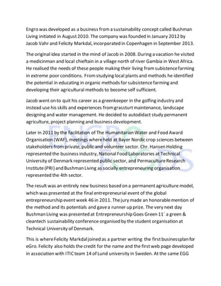 Engro was developed as a business froma sustainability concept called Bushman
Living initiated in August2010. The company was founded in January 2012 by
Jacob Vahr and Felicity Markdal, incorporated in Copenhagen in September 2013.
The original idea started in the mind of Jacob in 2008. During a vacation he visited
a medicinman and local chieftain in a village north of river Gambia in West Africa.
He realised the needs of these people making their living fromsubistencefarming
in extreme poor conditions. Fromstudying local plants and methods he identified
the potential in educating in organic methods for subsistencefarming and
developing their agricultural methods to become self sufficient.
Jacob went on to quit his career as a greenkeeper in the golfing industry and
instead use his skills and experiences fromgrassturtmaintenance, landscape
designing and water management. He decided to autodidact study permanent
agriculture, project planning and business development.
Later in 2011 by the facilitation of The Humanitarian Water and Food Award
Organisation (WAF), meetings whereheld at Bayer Nordic crop sciences between
stakeholders fromprivate, public and volunteer sector. Chr. Hansen Holding
represented the business industry, NationalFood Laboratories at Technical
University of Denmark represented public sector, and PermacultureResearch
Institute(PRI) and Bushman Living as socially entrepreneuring organisation
represented the 4th sector.
The result was an entirely new business based on a permanentagriculture model,
which was presented at the final entrepreneurial event of the global
entrepreneurship event week 46 in 2011. Thejury made an honorablemention of
the method and its potentials and gavea runner up prize. The very next day
Bushman Living was presented at Entrepreneurship Goes Green 11´ a green &
cleantech sustainability conference organised by the student organisation at
Technical University of Denmark.
This is whereFelicity Markdaljoined as a partner writing the firstbusinessplan for
eGro. Felicity also holds the credit for the name and the firstweb page developed
in association with ITICteam 14 of Lund university in Sweden. At the same EGG
 