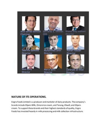 NATURE OF ITS OPERATIONS.
Engro Foods Limited is a producer and marketer of dairy products. Thecompany’s
brands include Olpers Milk, Omoreice cream, and Tarang, Olwell, and Olpers
cream. To supportthesebrands and their highest standards of quality, Engro
Foods has invested heavily in milk processing and milk collection infrastructure.
 