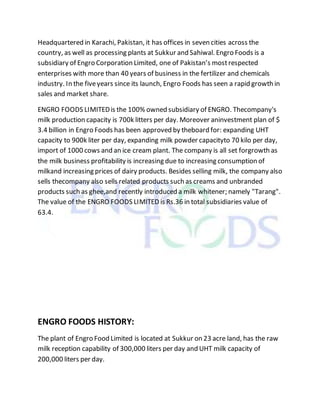 Headquartered in Karachi, Pakistan, it has offices in seven cities across the
country, as well as processing plants at Sukkur and Sahiwal. Engro Foods is a
subsidiary of Engro Corporation Limited, one of Pakistan’s mostrespected
enterprises with more than 40 years of business in the fertilizer and chemicals
industry. In the fiveyears since its launch, Engro Foods has seen a rapid growth in
sales and market share.
ENGRO FOODS LIMITEDis the 100% owned subsidiary of ENGRO. Thecompany's
milk production capacity is 700k litters per day. Moreover aninvestment plan of $
3.4 billion in Engro Foods has been approved by theboard for: expanding UHT
capacity to 900k liter per day, expanding milk powder capacityto 70 kilo per day,
import of 1000 cows and an ice cream plant. The company is all set forgrowth as
the milk business profitability is increasing due to increasing consumption of
milkand increasing prices of dairy products. Besides selling milk, the company also
sells thecompany also sells related products such as creams and unbranded
products such as ghee,and recently introduced a milk whitener; namely "Tarang".
The value of the ENGRO FOODS LIMITED is Rs.36 in total subsidiaries value of
63.4.
ENGRO FOODS HISTORY:
The plant of Engro Food Limited is located at Sukkur on 23 acre land, has the raw
milk reception capability of 300,000 liters per day and UHT milk capacity of
200,000 liters per day.
 