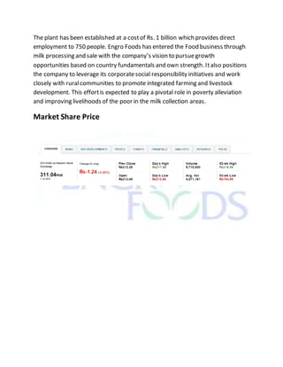 The plant has been established at a costof Rs. 1 billion which provides direct
employment to 750 people. Engro Foods has entered the Food business through
milk processing and sale with the company’s vision to pursuegrowth
opportunities based on country fundamentals and own strength. Italso positions
the company to leverage its corporatesocial responsibility initiatives and work
closely with ruralcommunities to promote integrated farming and livestock
development. This effortis expected to play a pivotal role in poverty alleviation
and improving livelihoods of the poor in the milk collection areas.
Market Share Price
 