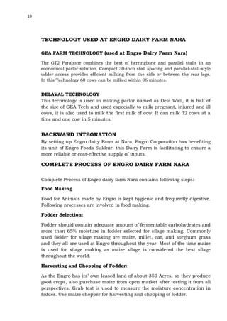 10

TECHNOLOGY USED AT ENGRO DAIRY FARM NARA
GEA FARM TECHNOLOGY (used at Engro Dairy Farm Nara)
The GT2 Parabone combines the best of herringbone and parallel stalls in an
economical parlor solution. Compact 30-inch stall spacing and parallel-stall-style
udder access provides efficient milking from the side or between the rear legs.
In this Technology 60 cows can be milked within 06 minutes.

DELAVAL TECHNOLOGY
This technology is used in milking parlor named as Dela Wall, it is half of
the size of GEA Tech and used especially to milk pregnant, injured and ill
cows, it is also used to milk the first milk of cow. It can milk 32 cows at a
time and one cow in 5 minutes.

BACKWARD INTEGRATION
By setting up Engro dairy Farm at Nara, Engro Corporation has benefiting
its unit of Engro Foods Sukkur, this Dairy Farm is facilitating to ensure a
more reliable or cost-effective supply of inputs.

COMPLETE PROCESS OF ENGRO DAIRY FARM NARA
Complete Process of Engro dairy farm Nara contains following steps:
Food Making
Food for Animals made by Engro is kept hygienic and frequently digestive.
Following processes are involved in food making.
Fodder Selection:
Fodder should contain adequate amount of fermentable carbohydrates and
more than 65% moisture in fodder selected for silage making. Commonly
used fodder for silage making are maize, millet, oat, and sorghum grass
and they all are used at Engro throughout the year. Most of the time maize
is used for silage making as maize silage is considered the best silage
throughout the world.
Harvesting and Chopping of Fodder:
As the Engro has its’ own leased land of about 350 Acres, so they produce
good crops, also purchase maize from open market after testing it from all
perspectives. Grab test is used to measure the moisture concentration in
fodder. Use maize chopper for harvesting and chopping of fodder.

 