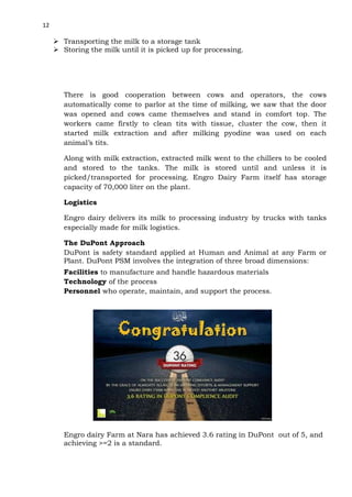 12

 Transporting the milk to a storage tank
 Storing the milk until it is picked up for processing.

There is good cooperation between cows and operators, the cows
automatically come to parlor at the time of milking, we saw that the door
was opened and cows came themselves and stand in comfort top. The
workers came firstly to clean tits with tissue, cluster the cow, then it
started milk extraction and after milking pyodine was used on each
animal’s tits.
Along with milk extraction, extracted milk went to the chillers to be cooled
and stored to the tanks. The milk is stored until and unless it is
picked/transported for processing. Engro Dairy Farm itself has storage
capacity of 70,000 liter on the plant.
Logistics
Engro dairy delivers its milk to processing industry by trucks with tanks
especially made for milk logistics.
The DuPont Approach
DuPont is safety standard applied at Human and Animal at any Farm or
Plant. DuPont PSM involves the integration of three broad dimensions:
Facilities to manufacture and handle hazardous materials
Technology of the process
Personnel who operate, maintain, and support the process.

Engro dairy Farm at Nara has achieved 3.6 rating in DuPont out of 5, and
achieving >=2 is a standard.

 