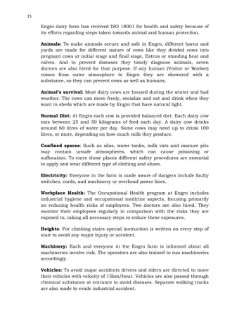 15

Engro dairy farm has received ISO 18001 for health and safety because of
its efforts regarding steps taken towards animal and human protection.
Animals: To make animals secure and safe in Engro, different barns and
yards are made for different nature of cows like they divided cows into
pregnant cows at initial stage and final stage, Estrus or standing heat and
calves. And to prevent diseases they timely diagnose animals, seven
doctors are also hired for that purpose. If any human (Visitor or Worker)
comes from outer atmosphere to Engro they are showered with a
substance, so they can prevent cows as well as humans.
Animal’s survival: Most dairy cows are housed during the winter and bad
weather. The cows can move freely, socialize and eat and drink when they
want in sheds which are made by Engro that have natural light.
Normal Diet: At Engro each cow is provided balanced diet. Each dairy cow
eats between 25 and 50 kilograms of feed each day. A dairy cow drinks
around 60 litres of water per day. Some cows may need up to drink 100
litres, or more, depending on how much milk they produce.
Confined spaces: Such as silos, water tanks, milk vats and manure pits
may contain unsafe atmospheres, which can cause poisoning or
suffocation. To entre those places different safety procedures are essential
to apply and wear different type of clothing and shoes.
Electricity: Everyone in the farm is made aware of dangers include faulty
switches, cords, and machinery or overhead power lines.
Workplace Health: The Occupational Health program at Engro includes
industrial hygiene and occupational medicine aspects, focusing primarily
on reducing health risks of employees. Two doctors are also hired. They
monitor their employees regularly in comparison with the risks they are
exposed to, taking all necessary steps to reduce these exposures.
Heights: For climbing stairs special instruction is written on every step of
stair to avoid any major injury or accident.
Machinery: Each and everyone in the Engro farm is informed about all
machineries involve risk. The operators are also trained to run machineries
accordingly.
Vehicles: To avoid major accidents drivers and riders are directed to move
their vehicles with velocity of 15km/hour. Vehicles are also passed through
chemical substance at entrance to avoid diseases. Separate walking tracks
are also made to evade industrial accident.

 