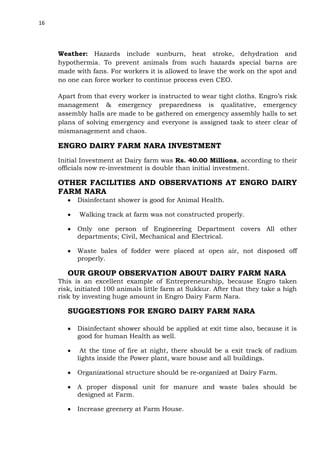 16

Weather: Hazards include sunburn, heat stroke, dehydration and
hypothermia. To prevent animals from such hazards special barns are
made with fans. For workers it is allowed to leave the work on the spot and
no one can force worker to continue process even CEO.
Apart from that every worker is instructed to wear tight cloths. Engro’s risk
management & emergency preparedness is qualitative, emergency
assembly halls are made to be gathered on emergency assembly halls to set
plans of solving emergency and everyone is assigned task to steer clear of
mismanagement and chaos.

ENGRO DAIRY FARM NARA INVESTMENT
Initial Investment at Dairy farm was Rs. 40.00 Millions, according to their
officials now re-investment is double than initial investment.

OTHER FACILITIES AND OBSERVATIONS AT ENGRO DAIRY
FARM NARA
Disinfectant shower is good for Animal Health.
Walking track at farm was not constructed properly.
Only one person of Engineering Department covers All other
departments; Civil, Mechanical and Electrical.
Waste bales of fodder were placed at open air, not disposed off
properly.

OUR GROUP OBSERVATION ABOUT DAIRY FARM NARA
This is an excellent example of Entrepreneurship, because Engro taken
risk, initiated 100 animals little farm at Sukkur. After that they take a high
risk by investing huge amount in Engro Dairy Farm Nara.

SUGGESTIONS FOR ENGRO DAIRY FARM NARA
Disinfectant shower should be applied at exit time also, because it is
good for human Health as well.
At the time of fire at night, there should be a exit track of radium
lights inside the Power plant, ware house and all buildings.
Organizational structure should be re-organized at Dairy Farm.
A proper disposal unit for manure and waste bales should be
designed at Farm.
Increase greenery at Farm House.

 