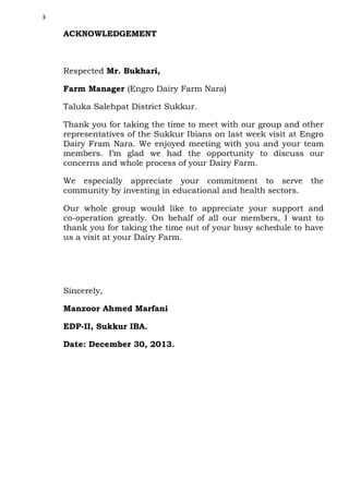 3

ACKNOWLEDGEMENT

Respected Mr. Bukhari,
Farm Manager (Engro Dairy Farm Nara)
Taluka Salehpat District Sukkur.
Thank you for taking the time to meet with our group and other
representatives of the Sukkur Ibians on last week visit at Engro
Dairy Fram Nara. We enjoyed meeting with you and your team
members. I’m glad we had the opportunity to discuss our
concerns and whole process of your Dairy Farm.
We especially appreciate your commitment to serve
community by investing in educational and health sectors.

the

Our whole group would like to appreciate your support and
co-operation greatly. On behalf of all our members, I want to
thank you for taking the time out of your busy schedule to have
us a visit at your Dairy Farm.

Sincerely,
Manzoor Ahmed Marfani
EDP-II, Sukkur IBA.
Date: December 30, 2013.

 