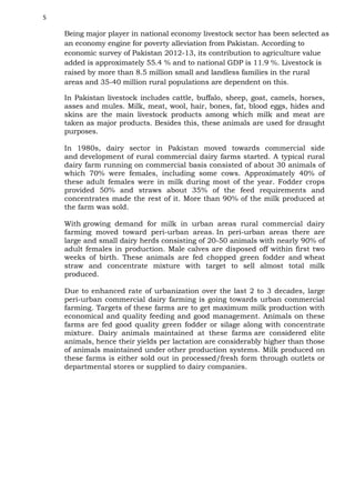 5

Being major player in national economy livestock sector has been selected as
an economy engine for poverty alleviation from Pakistan. According to
economic survey of Pakistan 2012-13, its contribution to agriculture value
added is approximately 55.4 % and to national GDP is 11.9 %. Livestock is
raised by more than 8.5 million small and landless families in the rural
areas and 35-40 million rural populations are dependent on this.
In Pakistan livestock includes cattle, buffalo, sheep, goat, camels, horses,
asses and mules. Milk, meat, wool, hair, bones, fat, blood eggs, hides and
skins are the main livestock products among which milk and meat are
taken as major products. Besides this, these animals are used for draught
purposes.
In 1980s, dairy sector in Pakistan moved towards commercial side
and development of rural commercial dairy farms started. A typical rural
dairy farm running on commercial basis consisted of about 30 animals of
which 70% were females, including some cows. Approximately 40% of
these adult females were in milk during most of the year. Fodder crops
provided 50% and straws about 35% of the feed requirements and
concentrates made the rest of it. More than 90% of the milk produced at
the farm was sold.
With growing demand for milk in urban areas rural commercial dairy
farming moved toward peri-urban areas. In peri-urban areas there are
large and small dairy herds consisting of 20-50 animals with nearly 90% of
adult females in production. Male calves are disposed off within first two
weeks of birth. These animals are fed chopped green fodder and wheat
straw and concentrate mixture with target to sell almost total milk
produced.
Due to enhanced rate of urbanization over the last 2 to 3 decades, large
peri-urban commercial dairy farming is going towards urban commercial
farming. Targets of these farms are to get maximum milk production with
economical and quality feeding and good management. Animals on these
farms are fed good quality green fodder or silage along with concentrate
mixture. Dairy animals maintained at these farms are considered elite
animals, hence their yields per lactation are considerably higher than those
of animals maintained under other production systems. Milk produced on
these farms is either sold out in processed/fresh form through outlets or
departmental stores or supplied to dairy companies.

 