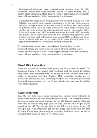 6

Technological advances have changed dairy farming from the oldfashioned, messy and labor-intensive system of hand milking into a
bucket while sitting on a stool. Today's types of dairy farms are spotlessly
clean, efficient and often highly computerized businesses.
During last ten years major changes has been occurred in dairy sector of
Pakistan and due to these change this sector is on the way to become an
industry. A large number of modern dairy farms have been established
in different areas. Most of these dairy farms have exotic animals and
number of these animals is in hundreds and even in thousands. Dairy
farms with more than 3000 animals also exist and with 5000 animals
are in plan. Such farms have adopted most modern managemental and
feeding practices and well trained man power. Milk produced on these
farms is either sold out in processed/fresh form through outlets or
departmental stores etc. or supplied to dairy companies.
Technological advances have changed dairy farming from the oldfashioned, messy and labor-intensive system of hand milking into a
bucket while sitting on a stool. Today's types of dairy farms are spotlessly
clean, efficient and often highly computerized businesses.

Global Milk Production
There are around 250 million cows producing milk across the world. The
European Union is the largest milk producer and has about 23 million
dairy cows. This compares with 10 million in North America and over 6
million in Australia and New Zealand. Milk production is also on the
increase in South-East Asia, including countries not traditionally noted for
their milk consumption, such as China, which now has over 12 million
cows producing milk.

Higher Milk Yield
Over the last fifty years, dairy farming has become more intensive to
increase the amount of milk produced by each cow. The Holstein-Friesian,
the type of dairy cow most common in the UK, Europe and the USA has
been bred to produce very high yields of milk. Around 22 litres per day is
typical in the UK. The average yield in the US is even higher at over 30
litres per day. Milk production per cow has more than doubled in the past
40 years. If they were producing just enough to feed their calves, as nature
intended, this would be about 3 or 4 litres a day.

 