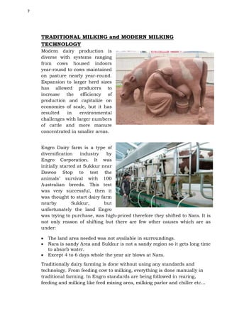 7

TRADITIONAL MILKING and MODERN MILKING
TECHNOLOGY
Modern dairy production is
diverse with systems ranging
from cows housed indoors
year-round to cows maintained
on pasture nearly year-round.
Expansion to larger herd sizes
has allowed producers to
increase the efficiency of
production and capitalize on
economies of scale, but it has
resulted
in
environmental
challenges with larger numbers
of cattle and more manure
concentrated in smaller areas.
Engro Dairy farm is a type of
diversification
industry
by
Engro Corporation. It was
initially started at Sukkur near
Dawoo Stop to test the
animals’ survival with 100
Australian breeds. This test
was very successful, then it
was thought to start dairy farm
nearby
Sukkur,
but
unfortunately the land Engro
was trying to purchase, was high-priced therefore they shifted to Nara. It is
not only reason of shifting but there are few other causes which are as
under:
The land area needed was not available in surroundings.
Nara is sandy Area and Sukkur is not a sandy region so it gets long time
to absorb water.
Except 4 to 6 days whole the year air blows at Nara.
Traditionally dairy farming is done without using any standards and
technology. From feeding cow to milking, everything is done manually in
traditional farming. In Engro standards are being followed in rearing,
feeding and milking like feed mixing area, milking parlor and chiller etc…

 