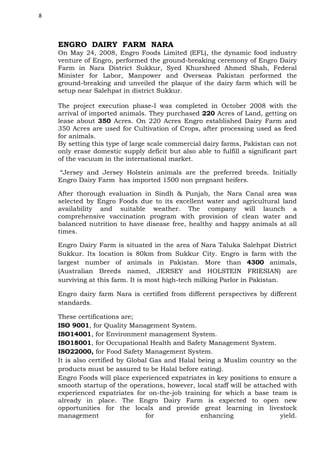 8

ENGRO DAIRY FARM NARA
On May 24, 2008, Engro Foods Limited (EFL), the dynamic food industry
venture of Engro, performed the ground-breaking ceremony of Engro Dairy
Farm in Nara District Sukkur, Syed Khursheed Ahmed Shah, Federal
Minister for Labor, Manpower and Overseas Pakistan performed the
ground-breaking and unveiled the plaque of the dairy farm which will be
setup near Salehpat in district Sukkur.
The project execution phase-I was completed in October 2008 with the
arrival of imported animals. They purchased 220 Acres of Land, getting on
lease about 350 Acres. On 220 Acres Engro established Dairy Farm and
350 Acres are used for Cultivation of Crops, after processing used as feed
for animals.
By setting this type of large scale commercial dairy farms, Pakistan can not
only erase domestic supply deficit but also able to fulfill a significant part
of the vacuum in the international market.
“Jersey and Jersey Holstein animals are the preferred breeds. Initially
Engro Dairy Farm has imported 1500 non pregnant heifers.
After thorough evaluation in Sindh & Punjab, the Nara Canal area was
selected by Engro Foods due to its excellent water and agricultural land
availability and suitable weather. The company will launch a
comprehensive vaccination program with provision of clean water and
balanced nutrition to have disease free, healthy and happy animals at all
times.
Engro Dairy Farm is situated in the area of Nara Taluka Salehpat District
Sukkur. Its location is 80km from Sukkur City. Engro is farm with the
largest number of animals in Pakistan. More than 4300 animals,
(Australian Breeds named, JERSEY and HOLSTEIN FRIESIAN) are
surviving at this farm. It is most high-tech milking Parlor in Pakistan.
Engro dairy farm Nara is certified from different perspectives by different
standards.
These certifications are;
ISO 9001, for Quality Management System.
ISO14001, for Environment management System.
ISO18001, for Occupational Health and Safety Management System.
ISO22000, for Food Safety Management System.
It is also certified by Global Gas and Halal being a Muslim country so the
products must be assured to be Halal before eating).
Engro Foods will place experienced expatriates in key positions to ensure a
smooth startup of the operations, however, local staff will be attached with
experienced expatriates for on-the-job training for which a base team is
already in place. The Engro Dairy Farm is expected to open new
opportunities for the locals and provide great learning in livestock
management
for
enhancing
yield.

 