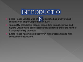 Engro Foods Limited was officially launched as a fully owned
subsidiary of Engro Corporation in 2004. .
 Top quality brands like Olpers, Olpers Lite, Tarang, Omore and
Olpers Cream have been successfully launched under the helm of
Company’s dairy products.
 Engro Foods has invested heavily in milk processing and milk
collection infrastructure.
 