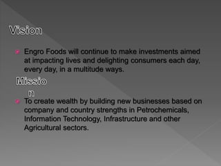  Engro Foods will continue to make investments aimed
at impacting lives and delighting consumers each day,
every day, in a multitude ways.
 To create wealth by building new businesses based on
company and country strengths in Petrochemicals,
Information Technology, Infrastructure and other
Agricultural sectors.
 