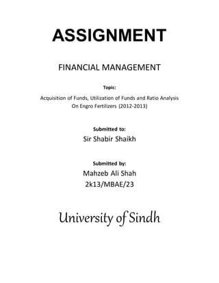 ASSIGNMENT
FINANCIAL MANAGEMENT
Topic:
Acquisition of Funds, Utilization of Funds and Ratio Analysis
On Engro Fertilizers (2012-2013)
Submitted to:
Sir Shabir Shaikh
Submitted by:
Mahzeb Ali Shah
2k13/MBAE/23
University of Sindh
 
