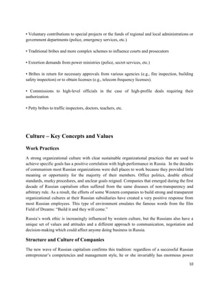 • Voluntary contributions to special projects or the funds of regional and local administrations or
government departments (police, emergency services, etc.)

• Traditional bribes and more complex schemes to influence courts and prosecutors

• Extortion demands from power ministries (police, secret services, etc.)

• Bribes in return for necessary approvals from various agencies (e.g., fire inspection, building
safety inspection) or to obtain licenses (e.g., telecom frequency licenses).

• Commissions to high-level officials in the case of high-profile deals requiring their
authorization

• Petty bribes to traffic inspectors, doctors, teachers, etc.




Culture – Key Concepts and Values

Work Practices
A strong organizational culture with clear sustainable organizational practices that are used to
achieve specific goals has a positive correlation with high-performance in Russia. In the decades
of communism most Russian organizations were dull places to work because they provided little
meaning or opportunity for the majority of their members. Office politics, double ethical
standards, murky procedures, and unclear goals reigned. Companies that emerged during the first
decade of Russian capitalism often suffered from the same diseases of non-transparency and
arbitrary rule. As a result, the efforts of some Western companies to build strong and transparent
organizational cultures at their Russian subsidiaries have created a very positive response from
most Russian employees. This type of environment emulates the famous words from the film
Field of Dreams: ―Build it and they will come.‖

Russia’s work ethic is increasingly influenced by western culture, but the Russians also have a
unique set of values and attitudes and a different approach to communication, negotiation and
decision-making which could affect anyone doing business in Russia.

Structure and Culture of Companies
The new wave of Russian capitalism confirms this tradition: regardless of a successful Russian
entrepreneur’s competencies and management style, he or she invariably has enormous power

                                                                                                10
 