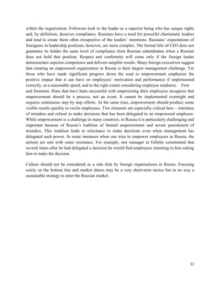within the organization. Followers look to the leader as a superior being who has unique rights
and, by definition, deserves compliance. Russians have a need for powerful charismatic leaders
and tend to create them often irrespective of the leaders’ intentions. Russians’ expectations of
foreigners in leadership positions, however, are more complex. The formal title of CEO does not
guarantee its holder the same level of compliance from Russian subordinates when a Russian
does not hold that position. Respect and conformity will come only if the foreign leader
demonstrates superior competence and delivers tangible results. Many foreign executives suggest
that creating an empowered organization in Russia is their largest management challenge. Yet
those who have made significant progress down the road to empowerment emphasize the
positive impact that it can have on employees’ motivation and performance if implemented
correctly, at a reasonable speed, and to the right extent considering employee readiness. First
and foremost, firms that have been successful with empowering their employees recognize that
empowerment should be a process, not an event. It cannot be implemented overnight and
requires continuous step by step efforts. At the same time, empowerment should produce some
visible results quickly to excite employees. Two elements are especially critical here – tolerance
of mistakes and refusal to make decisions that has been delegated to an empowered employee.
While empowerment is a challenge in many countries, in Russia it is particularly challenging and
important because of Russia’s tradition of limited empowerment and severe punishment of
mistakes. This tradition leads to reluctance to make decisions even when management has
delegated such power. In some instances when one tries to empower employees in Russia, the
actions are met with some resistance. For example, one manager at Gillette commented that
several times after he had delegated a decision he would find employees returning to him asking
him to make the decision.

Culture should not be considered as a side dish by foreign organisations in Russia. Focusing
solely on the bottom line and market shares may be a very short-term tactics but in no way a
sustainable strategy to enter the Russian market.




                                                                                               11
 