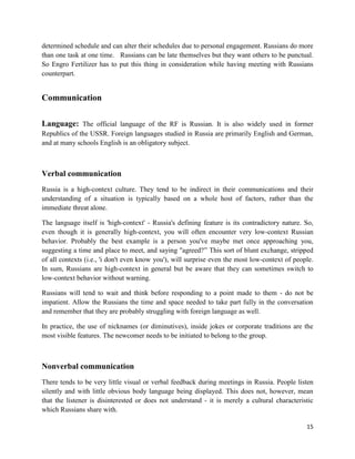 determined schedule and can alter their schedules due to personal engagement. Russians do more
than one task at one time. Russians can be late themselves but they want others to be punctual.
So Engro Fertilizer has to put this thing in consideration while having meeting with Russians
counterpart.


Communication

Language: The official language of the RF is Russian. It is also widely used in former
Republics of the USSR. Foreign languages studied in Russia are primarily English and German,
and at many schools English is an obligatory subject.



Verbal communication
Russia is a high-context culture. They tend to be indirect in their communications and their
understanding of a situation is typically based on a whole host of factors, rather than the
immediate threat alone.

The language itself is 'high-context' - Russia's defining feature is its contradictory nature. So,
even though it is generally high-context, you will often encounter very low-context Russian
behavior. Probably the best example is a person you've maybe met once approaching you,
suggesting a time and place to meet, and saying "agreed?‖ This sort of blunt exchange, stripped
of all contexts (i.e., 'i don't even know you'), will surprise even the most low-context of people.
In sum, Russians are high-context in general but be aware that they can sometimes switch to
low-context behavior without warning.

Russians will tend to wait and think before responding to a point made to them - do not be
impatient. Allow the Russians the time and space needed to take part fully in the conversation
and remember that they are probably struggling with foreign language as well.

In practice, the use of nicknames (or diminutives), inside jokes or corporate traditions are the
most visible features. The newcomer needs to be initiated to belong to the group.



Nonverbal communication
There tends to be very little visual or verbal feedback during meetings in Russia. People listen
silently and with little obvious body language being displayed. This does not, however, mean
that the listener is disinterested or does not understand - it is merely a cultural characteristic
which Russians share with.

                                                                                                15
 