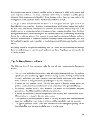 For example many people in Russia consider smiling at strangers in public to be unusual and
even suspicious behavior. Yet many Americans smile freely at strangers in public places
(although this is less common in big cities). Some Russians believe that Americans smile in the
wrong places; some Americans believe that Russians don't smile enough.

As we got to know from the research the Russia is at a midpoint between Japan and U.S, so
Engro Fertilizer has to deal very delicately in communicating with Russians because they tend to
be more direct and straight forward in some situations and in certain situation they tend to be
implicit and try to express themselves with gestures, body language therefore Engro Fertilizer
management has to Be careful in distinguish the different context and understanding the meaning
behind the words and gestures. For example in understand the consumer behavior and their
attitude it will be difficult to understand the behavior of high context cultural followers, so it will
be beneficial to appoint local researchers to conduct research and better understand the implicit
factors.

HR policy should be designed in considering both the culture and understanding the employs
behaviors and attitudes in order to satisfy and motivate them, Procedures and policies also be
according to them.



Tips for Doing Business in Russia

The following tips will help you ensure make the most of your experience doing business in
Russia:

     Since personal and informal contact is crucial when doing business in Russia, be ready to
     spend some time establishing rapport before discussing business. Getting past the initial
     formality and silence you may experience with your Russian colleagues might take time
     but it will result in stronger relationships and improved business interactions.
     Russians are very patriotic. Avoid criticizing any aspects of Russian history, culture or
     politics. Good neutral discussion topics are sports (especially winter sports) and family.
     In meetings, Russians prefer a direct approach. You should be well prepared and your
     presentations should be straightforward and comprehensible.
     Russians are very status conscious and prefer to have meetings with those of equal status.
     Decisions tend to be made by the most senior person.
     Avoid praising or rewarding anyone in public as this may be viewed with suspicion and can
     cause envy and jealousy. Any praise or criticism will be much better received in private.
     The typical greeting is often a (very) firm handshake with the appropriate greeting for the
     time of day like good morning, good afternoon or good evening.



                                                                                                    16
 