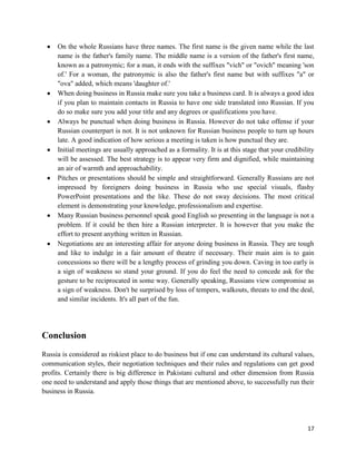 On the whole Russians have three names. The first name is the given name while the last
     name is the father's family name. The middle name is a version of the father's first name,
     known as a patronymic; for a man, it ends with the suffixes "vich" or "ovich" meaning 'son
     of.' For a woman, the patronymic is also the father's first name but with suffixes "a" or
     "ova" added, which means 'daughter of.'
     When doing business in Russia make sure you take a business card. It is always a good idea
     if you plan to maintain contacts in Russia to have one side translated into Russian. If you
     do so make sure you add your title and any degrees or qualifications you have.
     Always be punctual when doing business in Russia. However do not take offense if your
     Russian counterpart is not. It is not unknown for Russian business people to turn up hours
     late. A good indication of how serious a meeting is taken is how punctual they are.
     Initial meetings are usually approached as a formality. It is at this stage that your credibility
     will be assessed. The best strategy is to appear very firm and dignified, while maintaining
     an air of warmth and approachability.
     Pitches or presentations should be simple and straightforward. Generally Russians are not
     impressed by foreigners doing business in Russia who use special visuals, flashy
     PowerPoint presentations and the like. These do not sway decisions. The most critical
     element is demonstrating your knowledge, professionalism and expertise.
     Many Russian business personnel speak good English so presenting in the language is not a
     problem. If it could be then hire a Russian interpreter. It is however that you make the
     effort to present anything written in Russian.
     Negotiations are an interesting affair for anyone doing business in Russia. They are tough
     and like to indulge in a fair amount of theatre if necessary. Their main aim is to gain
     concessions so there will be a lengthy process of grinding you down. Caving in too early is
     a sign of weakness so stand your ground. If you do feel the need to concede ask for the
     gesture to be reciprocated in some way. Generally speaking, Russians view compromise as
     a sign of weakness. Don't be surprised by loss of tempers, walkouts, threats to end the deal,
     and similar incidents. It's all part of the fun.




Conclusion
Russia is considered as riskiest place to do business but if one can understand its cultural values,
communication styles, their negotiation techniques and their rules and regulations can get good
profits. Certainly there is big difference in Pakistani cultural and other dimension from Russia
one need to understand and apply those things that are mentioned above, to successfully run their
business in Russia.




                                                                                                   17
 