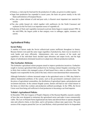 Potatoes, a vital crop for food and for the production of vodka, are grown in colder regions
Sugar beet production has expanded in recent years; the beets are grown mainly in the rich
  black-earth districts of European Russia.
Flax, also a plant tolerant of cold and poor soils, is Russia's most important raw material for
  textiles
Flax also yields linseed oil, which together with sunflowers (in the North Caucasus) and
  soybeans (in the Far East) is an important source of vegetable oil.
Production of fruits and vegetables increased as private farms began to expand around 1990. In
  the mid-1990s, the largest yields in that category were in cabbages, apples, tomatoes, and
  carrots.



Agricultural Policy
Soviet Policy
A number of factors made the Soviet collectivized system inefficient throughout its history.
Because farmers were paid the same wages regardless of productivity, there was no incentive to
work harder and more efficiently. Administrators who were unaware of the needs and
capabilities of the individual farms decided input allocation and output levels, and the high
degree of subsidization eliminated incentives to adopt more efficient production methods.

The Gorbachev Reforms
The Gorbachev agricultural reform program aimed to improve production incentives. Gorbachev
sought to increase agricultural labor productivity by forming contract brigades consisting of ten
to thirty farm workers who managed a piece of land leased from a state or collective farm. The
brigades were responsible for the yield of the land, which in turn determined their remuneration

Although Gorbachev's reforms increased output in the agricultural sector in 1986, they failed to
address fundamental problems of the system, such as the government's continued control over
the prices of agricultural commodities, the distribution of agricultural inputs, and production and
investment decisions. In the contract brigade system, farmers still had no real vested interest in
the farms on which they worked, and production suffered accordingly. In the 1980s, the Soviet
Union went from being self-sufficient in food production to becoming a net food importer.

Yeltsin's Agricultural Policies
In December 1990, the Congress of People's Deputies of the Russian Republic enacted a number
of laws that were designed to restructure the agricultural sector and make it more commercially
viable. The Law on Peasant Farms legalized private farms and allowed them to operate alongside
state and collective farms, to hire labor, and to sell produce without state supervision. The same
session of the congress passed the Law on Land Reform, which permitted land to be bequeathed

                                                                                                 3
 