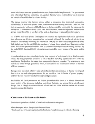 as an inheritance from one generation to the next, but not to be bought or sold. The government
also established the State Committee for Agrarian Reform, whose responsibility was to oversee
the transfer of available land to private farming.

The decree required that farmers choose either to reorganize into joint-stock companies,
cooperatives, or individual private farms, or to maintain their existing structure. Under the first
two arrangements, workers would hold shares in the farms and be responsible for managing the
enterprises. An individual farmer could later decide to break from the larger unit and establish
private ownership of his or her share of the land, as determined by an established procedure.

As of 1996, individual private farming had not assumed the significance in Russian agriculture
that reformers and Western supporters had envisioned. Although the number of private farms
increased considerably following the reforms of 1990, by the early 1990s the growth of farms
had stalled, and by the mid-1990s the number of private farms actually may have dropped as
some individuals opted to return to a form of cooperative enterprise or left farming entirely. By
the end of 1995, Russia's 280,000 private farms accounted for only 5 percent of the arable land in
Russia.

A number of factors have contributed to the slow progress of agricultural reform. Until the mid-
1990s, the state government continued to act as the chief marketing agent for the food sector by
establishing fixed orders for goods, thus guaranteeing farmers a market. The government also
subsidized farms through guaranteed prices, which reduced the incentive of farmers to become
efficient producers.

Perhaps most important, effective land reform has not been accomplished in Russia. The original
land reform law and subsequent decrees did not provide a clear definition of private property,
and they did not prescribe landholders' rights and protections.

In addition, the fiscal position of the federal government has forced it to reduce subsidies to
many sectors of the economy, including agriculture. Subsidies are among the targets of major
budget cuts to comply with the standards of the IMF and other Western lenders and achieve
macroeconomic stabilization.




Constraints to fertilizer use in Russia

Structure of agriculture: the lack of small and medium size enterprises

• Low farm gate prices for agricultural commodities
• Inadequate use of modern agricultural technologies + predominance of extensive farming

                                                                                                 4
 