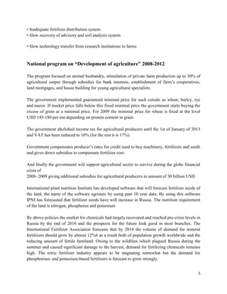 • Inadequate fertilizer distribution system
• Slow recovery of advisory and soil analysis system

• Slow technology transfer from research institutions to farms


National program on “Development of agriculture” 2008-2012

The program focused on animal husbandry, stimulation of private farm production up to 30% of
agricultural output through subsidies for bank interests, establishment of farm’s cooperatives,
land mortgages, and house building for young agricultural specialists.

The government implemented guaranteed minimal price for such cereals as wheat, barley, rye
and maize. If market price falls below this fixed minimal price the government starts buying the
excess of grain at a minimal price. For 2009 the minimal price for wheat is fixed at the level
USD 145-180 per ton depending on protein content in grain.

The government abolished income tax for agricultural producers until the 1st of January of 2013
and VAT has been reduced to 10% (for the rest it is 17%).

Government compensates producer’s rates for credit used to buy machinery, fertilizers and seeds
and gives direct subsidies to compensate fertilizer cost.

And finally the government will support agricultural sector to survive during the globe financial
crisis of
2008- 2009 giving additional subsidies for agricultural producers in amount of 30 billion USD

International plant nutrition Institute has developed software that will forecast fertilizer needs of
the land, the name of the software agristats by using past 10 year data. By using this software
IPNI has forecasted that fertilizer needs have will increase in Russia. The nutrition requirement
of the land is nitrogen, phosphorus and potassium

By above policies the market for chemicals had largely recovered and reached pre-crisis levels in
Russia by the end of 2010 and the prospects for the future look good in most branches. The
International Fertilizer Association forecasts that by 2014 the volume of demand for mineral
fertilizers should grow by almost 12%6 as a result both of population growth worldwide and the
reducing amount of fertile farmland. Owing to the wildfires which plagued Russia during the
summer and caused significant damage to the harvest, demand for fertilizing chemicals remains
high. The nitric fertilizer industry appears to be stagnating somewhat but the demand for
phosphorous- and potassium-based fertilizers is forecast to grow strongly.


                                                                                                   5
 