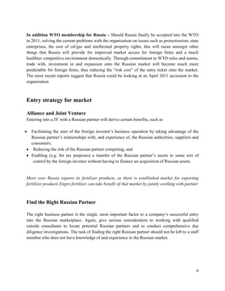In addition WTO membership for Russia – Should Russia finally be accepted into the WTO
in 2011, solving the current problems with the organization on issues such as protectionism, state
enterprises, the cost of oil/gas and intellectual property rights, this will mean amongst other
things that Russia will provide for improved market access for foreign firms and a much
healthier competitive environment domestically. Through commitment to WTO rules and norms,
trade with, investment in and expansion onto the Russian market will become much more
predictable for foreign firms, thus reducing the ―risk cost‖ of the entry ticket onto the market.
The most recent reports suggest that Russia could be looking at an April 2011 accession to the
organization



Entry strategy for market

Alliance and Joint Venture
Entering into a JV with a Russian partner will derive certain benefits, such as

  Facilitating the start of the foreign investor’s business operation by taking advantage of the
  Russian partner’s relationships with, and experience of, the Russian authorities, suppliers and
  consumers;
   Reducing the risk of the Russian partner competing; and
  Enabling (e.g. for tax purposes) a transfer of the Russian partner’s assets to some sort of
   control by the foreign investor without having to finance an acquisition of Russian assets.


More over Russia exports its fertilizer products, as there is established market for exporting
fertilizer products Engro fertilizer can take benefit of that market by jointly working with partner



Find the Right Russian Partner

The right business partner is the single, most important factor to a company’s successful entry
into the Russian marketplace. Again, give serious consideration to working with qualified
outside consultants to locate potential Russian partners and to conduct comprehensive due
diligence investigations. The task of finding the right Russian partner should not be left to a staff
member who does not have knowledge of and experience in the Russian market.




                                                                                                   6
 