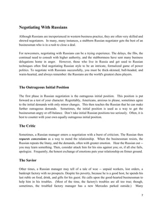Negotiating With Russians

Although Russians are inexperienced in western business practice, they are often very skilled and
shrewd negotiators. In many, many instances, a stubborn Russian negotiator gets the best of an
businessman who is in a rush to close a deal.

For newcomers, negotiating with Russians can be a trying experience. The delays, the fibs, the
continual need to consult with higher authority, and the stubbornness have sent many business
delegations home in anger. However, those who live in Russia and get used to Russian
techniques often find negotiating Russian style to be an intricate, formalized game of power
politics. To negotiate with Russians successfully, you must be thick-skinned, bull-headed, and
warm-hearted, and always remember: the Russians are the world's greatest chess players.



The Outrageous Initial Position

The first phase in Russian negotiation is the outrageous initial position. This position is put
forward as a test of your character. Regrettably, Americans, anxious to please, sometimes agree
to the initial demands with only minor changes. This then teaches the Russian that he can make
further outrageous demands. Sometimes, the initial position is used as a way to get the
businessman angry or off-balance. Don’t take initial Russian positions too seriously. Often, it is
best to counter with your own equally outrageous initial position.

The Critic

Sometimes, a Russian manager enters a negotiation with a burst of criticism. The Russian then
requests concessions as a way to mend the relationship. When the businessman resists, the
Russian repeats the litany, and the demands, often with greater emotion. Hear the Russian out --
you may learn something. Then, consider attack him for his sins against you; or, if all else fails,
apologize. Frequently, the honest exchange of emotions puts your relationship on firmer ground.

The Savior

Other times, a Russian manager may tell of a tale of woe -- unpaid workers, lost orders, a
bankrupt factory with no prospects. Despite his poverty, because he is a good host, he spends his
last ruble on food, drink, and gifts for his guest. He calls upon the good-hearted businessman to
help him in his troubles. (Most of the time, the factory's troubles are all too true; though,
sometimes, the troubled factory manager has a new Mercedes parked outside.) Many

                                                                                                 7
 