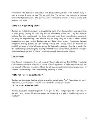 businessmen find themselves transformed from business managers into social workers trying to
save a troubled Russian factory. Try to avoid this. Try to enter and maintain a business
relationship between equals. The "factory savior" approach to business in Russia usually ends
badly for both sides.

Delay as a Negotiating Tactic

Russians are skilled at using delay as a negotiating tactic. When Russians know you are anxious
to move quickly (usually the case), they will use this anxiety against you. They will delay on
setting a date for a meeting, delay on fixing a time and place, delay on reaching an agreement,
and delay on implementing. The Russian may be using delay as a way to extract further
concessions from you (or, the Russian may have better things to do.) Sometimes, business
delegations arriving Sunday are kept stewing Monday and Tuesday just so the Russians can
establish a position of initial advantage during the Wednesday meetings. Don’t be in a rush. Use
this free time to your advantage by meeting with the Russian’s competitors, or at least, seeing the
Kremlin or hermitage, and, of course, consulting with us&fcs commercial officers.

Concealment

Your Russian counterpart will not tell you everything. Make sure you don't tell him everything.
Concealment -- of assets, of rivals, of tactics, of legal arguments, of technologies --is tried and
true strength of Russian negotiators. Don’t fire all your ammunition in the first engagement. A
valuable Russian saying: "don't hurry to reply, but hurry to listen."

"I Do Not Have The Authority."

Russians use this phrase (and variations) as a polite way of saying "no." Sometimes, it's true --
other times, it just means no. Feel free to use this tactic yourself; it’s works.
"I Get Half - You Get Half"

Russians place great stake in reciprocity. If you give me this, I will give you that. I get half; you
get half. You can use this national desire for reciprocity as a tool to reaching agreement --
eventually.




                                                                                                   8
 