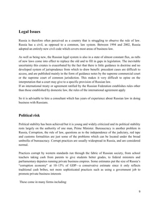 Legal Issues

Russia is therefore often perceived as a country that is struggling to observe the rule of law.
Russia has a civil, as opposed to a common, law system. Between 1994 and 2002, Russia
adopted an entirely new civil code which covers most areas of business law.

As well as being new, the Russian legal system is also in a state of almost constant flux, as rafts
of new laws come into effect to replace the old and to fill in gaps in legislation. The inevitable
uncertainty this creates is exacerbated by the fact that there is little guidance in doctrine and no
developed system of jurisprudence from which to draw benefit: precedent cases are difficult to
access, and are published mainly in the form of guidance notes by the supreme commercial court
or the supreme court of common jurisdiction. This makes it very difficult to opine on the
interpretation that a court may give to a specific provision of Russian law.
If an international treaty or agreement ratified by the Russian Federation establishes rules other
than those established by domestic law, the rules of the international agreement apply

So it is advisable to hire a consultant which has years of experience about Russian law in doing
business with Russians.



Political risk

Political stability has been achieved but it is young and widely criticized and its political stability
rests largely on the authority of one man, Prime Minister. Bureaucracy is another problem in
Russia, Corruption, the rule of law, questions as to the independence of the judiciary, red tape
and customs formalities are just some of the problems which can be located under the broad
umbrella of bureaucracy. Corrupt practices are usually widespread in Russia, and are considered
normal.

Practices corrupt by western standards run through the fabric of Russian society, from school
teachers taking cash from parents to give students better grades, to federal ministers and
parliamentary deputies running private business empires. Some estimates put the size of Russia’s
―corruption economy‖ at 10–15% of GDP—a conservative estimate since it only reflects
traditional cash bribes, not more sophisticated practices such as using a government job to
promote private business interests

These come in many forms including:


                                                                                                     9
 