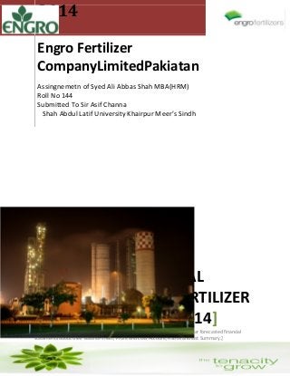 2014
Engro Fertilizer
CompanyLimitedPakiatan
Assingnemetn of Syed Ali Abbas Shah MBA(HRM)
Roll No 144
Submitted To Sir Asif Channa
Shah Abdul Latif University Khairpur Meer’s Sindh
[FORCASTED FINANCIAL
REPORT OF ENGRO FERTILIZER
LIMITED PAKISTAN 13-14]
[In this Report I have explained about Engro Fertilizer limited and its next year forecasted financial
statements about their Balance sheet, Profit and Loss Account, Ratios and last Summary.]
 