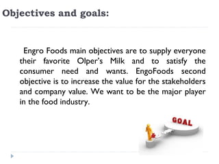 Objectives and goals: 


    Engro Foods main objectives are to supply everyone
   their favorite Olper’s Milk and to satisfy the
   consumer need and wants. EngoFoods second
   objective is to increase the value for the stakeholders
   and company value. We want to be the major player
   in the food industry.
 