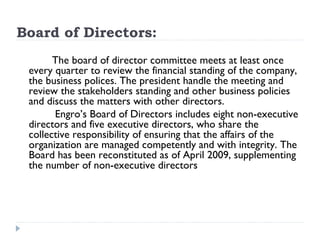 Board of Directors:
 
          The board of director committee meets at least once
    every quarter to review the financial standing of the company,
    the business polices. The president handle the meeting and
    review the stakeholders standing and other business policies
    and discuss the matters with other directors.
          Engro’s Board of Directors includes eight non-executive
    directors and five executive directors, who share the
    collective responsibility of ensuring that the affairs of the
    organization are managed competently and with integrity. The
    Board has been reconstituted as of April 2009, supplementing
    the number of non-executive directors
 
 