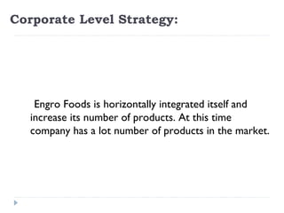 Corporate Level Strategy:




  
      Engro Foods is horizontally integrated itself and
     increase its number of products. At this time
     company has a lot number of products in the market.
  
 