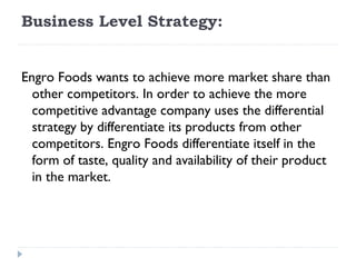 Business Level Strategy:

 
Engro Foods wants to achieve more market share than
  other competitors. In order to achieve the more
  competitive advantage company uses the differential
  strategy by differentiate its products from other
  competitors. Engro Foods differentiate itself in the
  form of taste, quality and availability of their product
  in the market.
 