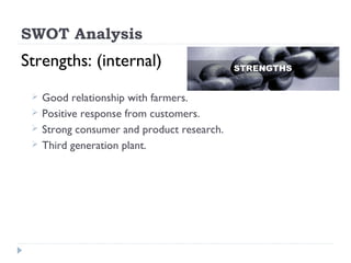 SWOT Analysis
Strengths: (internal)
    Good relationship with farmers.
    Positive response from customers.
    Strong consumer and product research.
    Third generation plant.
 