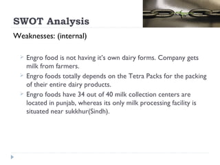 SWOT Analysis
Weaknesses: (internal)

    Engro food is not having it’s own dairy forms. Company gets
     milk from farmers.
    Engro foods totally depends on the Tetra Packs for the packing
     of their entire dairy products.
    Engro foods have 34 out of 40 milk collection centers are
     located in punjab, whereas its only milk processing facility is
     situated near sukkhur(Sindh).
 