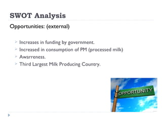 SWOT Analysis
Opportunities: (external)

     Increases in funding by government.
     Increased in consumption of PM (processed milk)
     Awarreness.
     Third Largest Milk Producing Country.
 