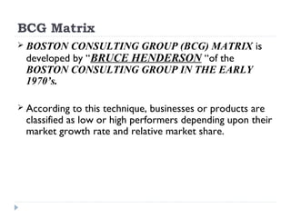 BCG Matrix
 BOSTON  CONSULTING GROUP (BCG) MATRIX is
 developed by “BRUCE HENDERSON “of the
 BOSTON CONSULTING GROUP IN THE EARLY
 1970’s.

 According  to this technique, businesses or products are
 classified as low or high performers depending upon their
 market growth rate and relative market share.
 